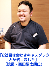 「2社目は会わずキャスダック
と契約しました」
（院長・西田敬太朗氏）