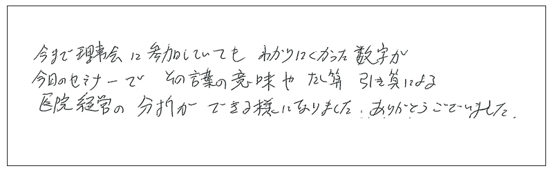 今まで理事会に参加していてもわかりにくかった数字が今日のセミナーでその言葉の意味や足し算引き算による医院経営の分析が出来るようになりました